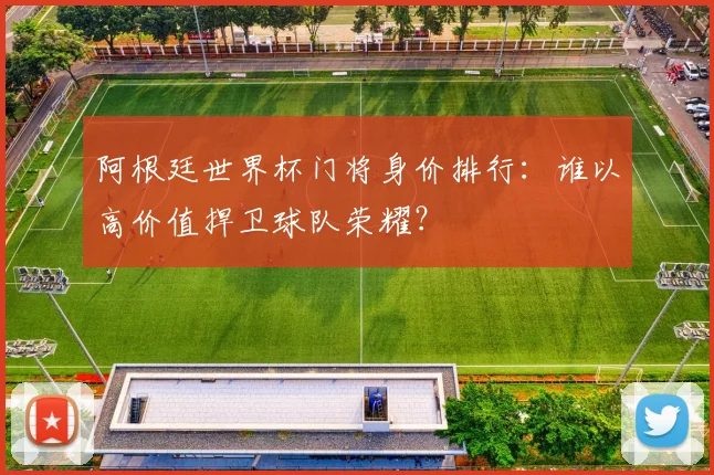 阿根廷世界杯门将身价排行：谁以高价值捍卫球队荣耀？