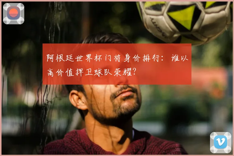 阿根廷世界杯门将身价排行：谁以高价值捍卫球队荣耀？