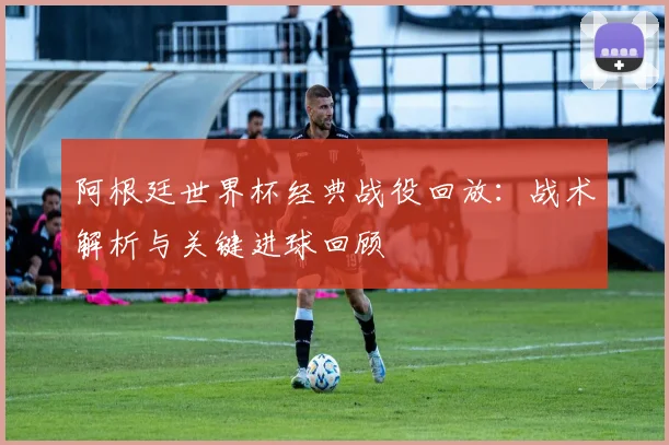 阿根廷世界杯经典战役回放：战术解析与关键进球回顾