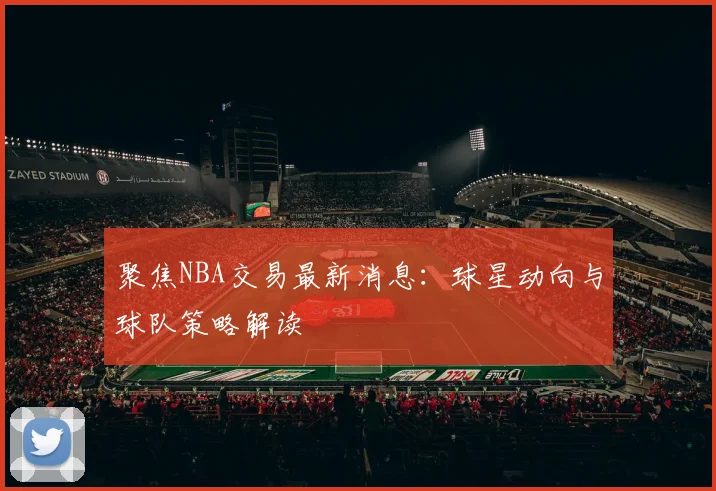 聚焦NBA交易最新消息：球星动向与球队策略解读